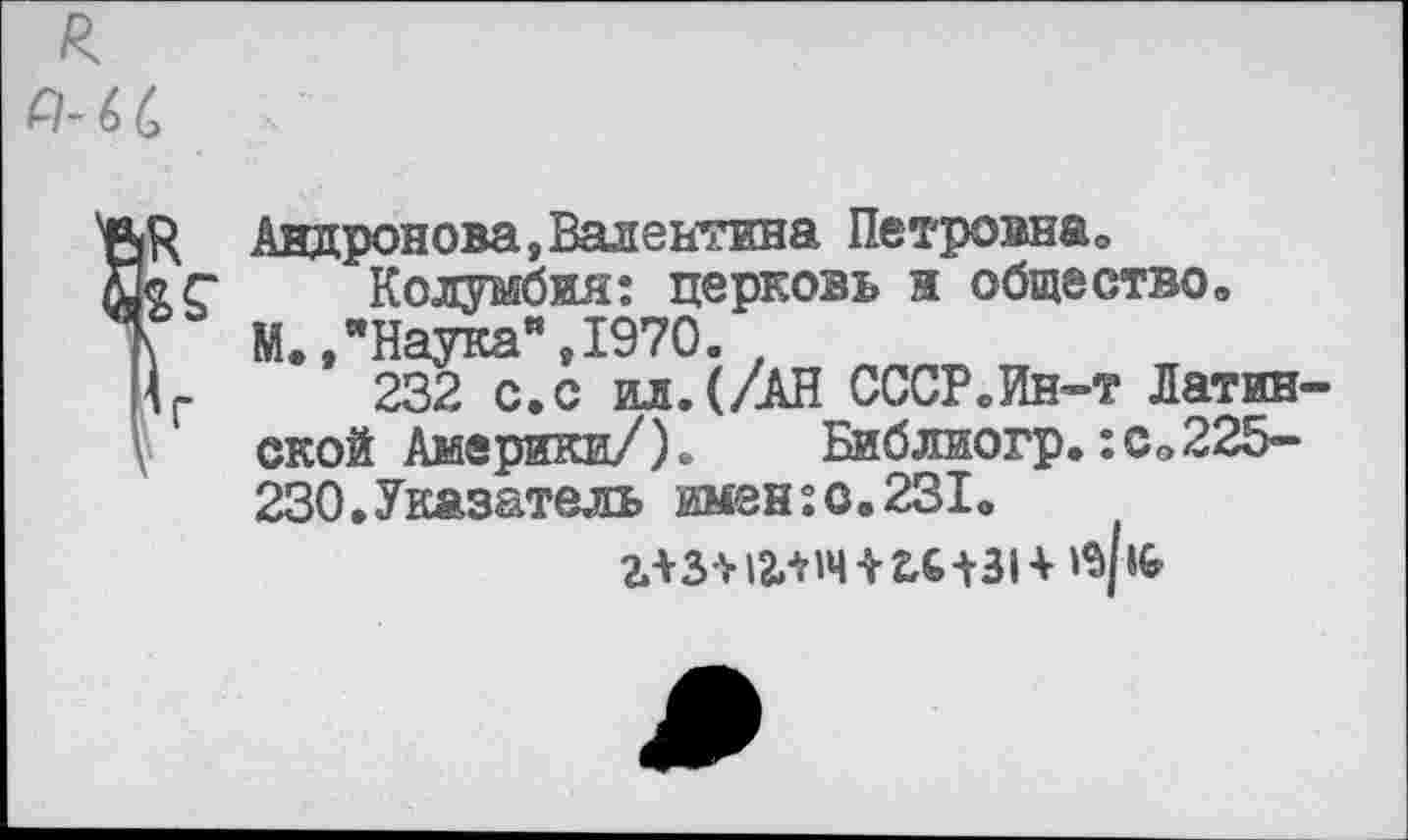 ﻿я Р-66
&
Андронова,Валентина Петровна»
Колумбия: церковь и общество» М.,"Наука",1970.
232 с.с ил.(/АН СССР.Ин-т Латинской Америки/). Библиогр.:с»225-230.Указатель имен:с.231»